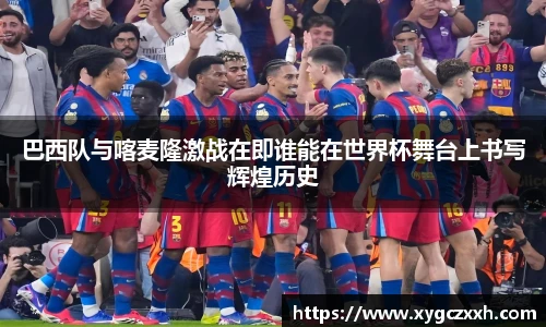 巴西队与喀麦隆激战在即谁能在世界杯舞台上书写辉煌历史